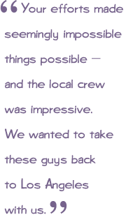 Your efforts made seemingly impossible things possible - and the local crew was impressive. We wanted to take these guys back home with us.